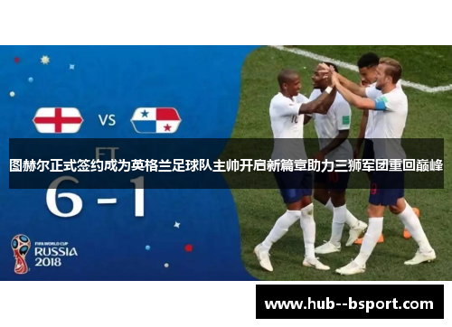 图赫尔正式签约成为英格兰足球队主帅开启新篇章助力三狮军团重回巅峰