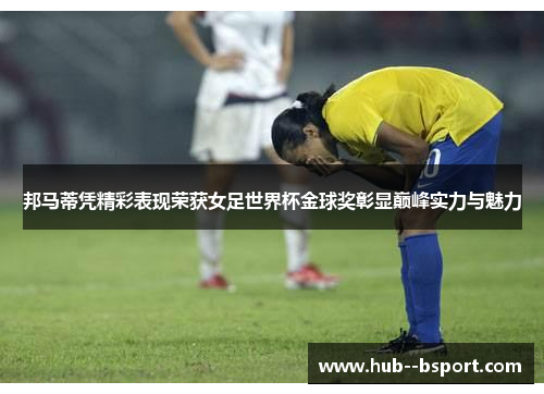 邦马蒂凭精彩表现荣获女足世界杯金球奖彰显巅峰实力与魅力