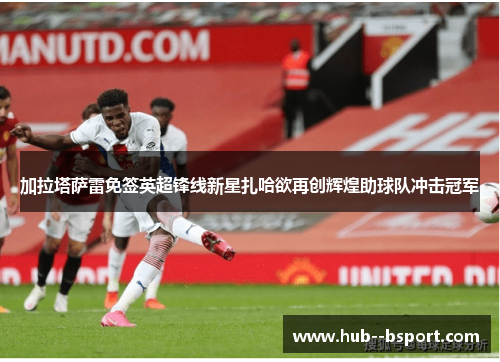 加拉塔萨雷免签英超锋线新星扎哈欲再创辉煌助球队冲击冠军